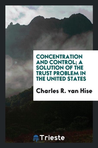 Concentration and Control; A Solution of the Trust Problem in the United States