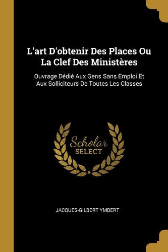 L'art D'obtenir Des Places Ou La Clef Des Ministères: Ouvrage Dédié Aux Gens Sans Emploi Et Aux Solliciteurs De Toutes Les Classes