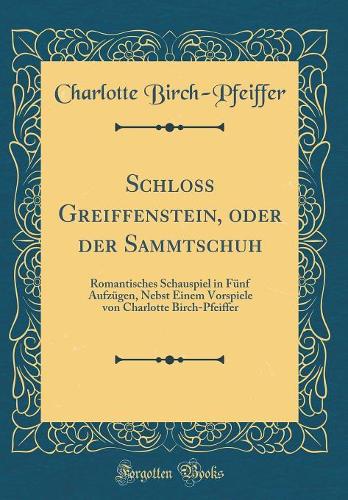Schloss Greiffenstein, oder der Sammtschuh: Romantisches Schauspiel in Fünf Aufzügen, Nebst Einem Vorspiele von Charlotte Birch-Pfeiffer (Classic Reprint)