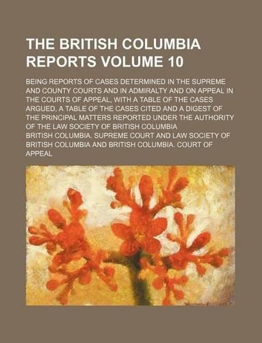 The British Columbia Reports Volume 10; Being Reports of Cases Determined in the Supreme and County Courts and in Admiralty and on Appeal in the Courts of Appeal, with a Table of the Cases Argued, a Table of the Cases Cited and a Digest of the Prin: (English)