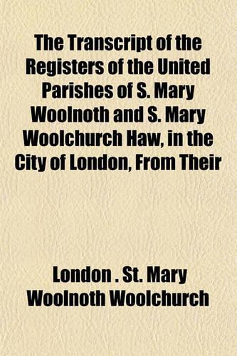 The Transcript of the Registers of the United Parishes of S. Mary Woolnoth and S. Mary Woolchurch Haw, in the City of London, from Their: (English)