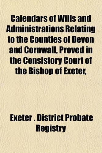 Calendars of Wills and Administrations Relating to the Counties of Devon and Cornwall, Proved in the Consistory Court of the Bishop of Exeter,