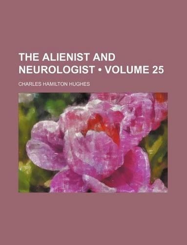 Alienist and Neurologist; A Quarterly Journal of Scientific, Clinical and Forensic Psychiatry and Neurology Volume 25