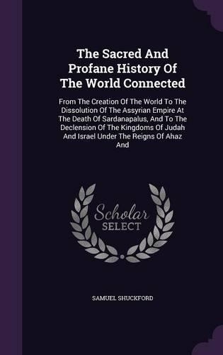 The Sacred And Profane History Of The World Connected: From The Creation Of The World To The Dissolution Of The Assyrian Empire At The Death Of Sardanapalus, And To The Declension Of The Kingdoms Of Juda