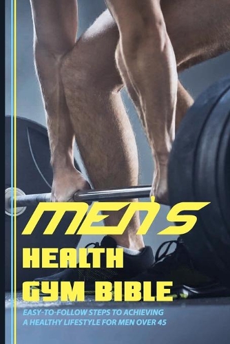 Men's Health Gym Bible: Easy-To-Follow Steps To Achieving A Healthy Lifestyle For Men Over 45: Workout Books For Beginners