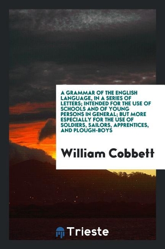 A Grammar of the English Language, in a Series of Letters; Intended for the Use of Schools and of Young Persons in General; But More Especially for the Use of Soldiers, Sailors, Apprentices, and Plough-Boys