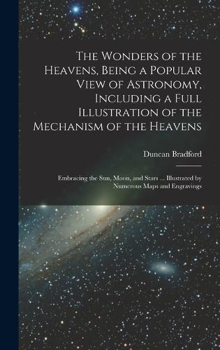 The Wonders of the Heavens, Being a Popular View of Astronomy, Including a Full Illustration of the Mechanism of the Heavens; Embracing the sun, Moon, and Stars ... Illustrated by Numerous Maps and Engravings