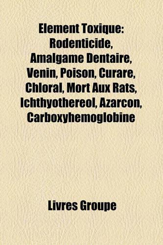 Elment Toxique: Rodenticide, Amalgame Dentaire, Venin, Poison, Curare, Chloral, Mort Aux Rats, Ichthyothrol, Azarcon, Carboxyhmoglobine(French)