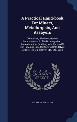 A Practical Hand-book For Miners, Metallurgists, And Assayers