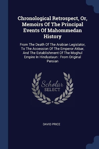 Chronological Retrospect, Or, Memoirs Of The Principal Events Of Mahommedan History: From The Death Of The Arabian Legislator, To The Accession Of The Emperor Akbar, And The Establishment Of The Moghul Empire In Hindustaun: From Orig