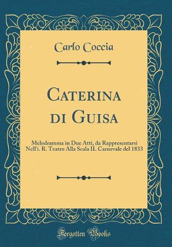 Caterina di Guisa: Melodramma in Due Atti, da Rappresentarsi Nell'i. R. Teatro Alla Scala IL Carnevale del 1833 (Classic Reprint)