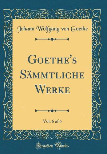 Goethe's Sämmtliche Werke, Vol. 6 of 6 (Classic Reprint)