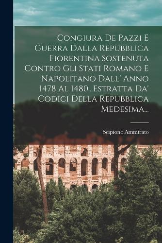 Congiura De Pazzi E Guerra Dalla Repubblica Fiorentina Sostenuta Contro Gli Stati Romano E Napolitano Dall' Anno 1478 Al 1480...Estratta Da' Codici Della Repubblica Medesima...