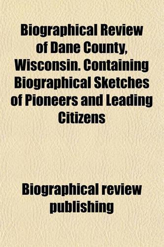 Biographical Review of Dane County, Wisconsin. Containing Biographical Sketches of Pioneers and Leading Citizens