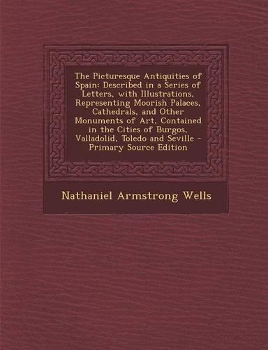 The Picturesque Antiquities of Spain: Described in a Series of Letters, with Illustrations, Representing Moorish Palaces, Cathedrals, and Other Monuments of Art, Contained in the Cities of Burgos, Valladolid, Toledo and Seville - Primary Source Edi