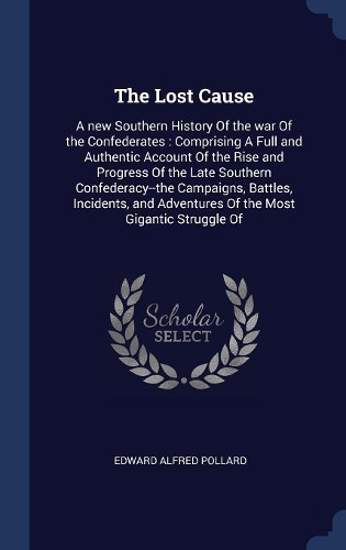 The Lost Cause: A new Southern History Of the war Of the Confederates: Comprising A Full and Authentic Account Of the Rise and Progress Of the Late Southern Confede