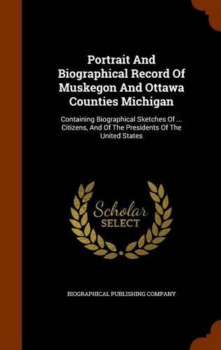 Portrait And Biographical Record Of Muskegon And Ottawa Counties Michigan: Containing Biographical Sketches Of ... Citizens, And Of The Presidents Of The United States(English)