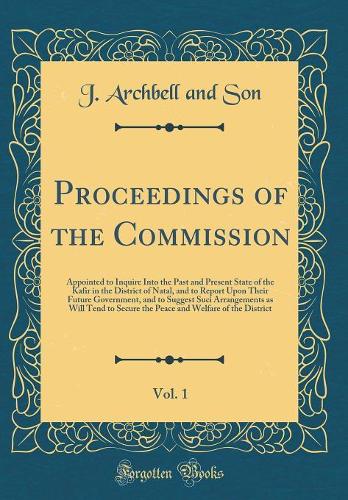 Proceedings of the Commission, Vol. 1: Appointed to Inquire Into the Past and Present State of the Kafir in the District of Natal, and to Report Upon Their Future Government, and to Suggest Suci Arrangements as Will Tend to Secure the Peace and Wel