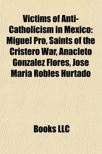 Victims of Anti-Catholicism in Mexico: Miguel Pro, Saints of the Cristero War, Anacleto Gonz Lez Flores, Jos Mar a Robles Hurtado(English)