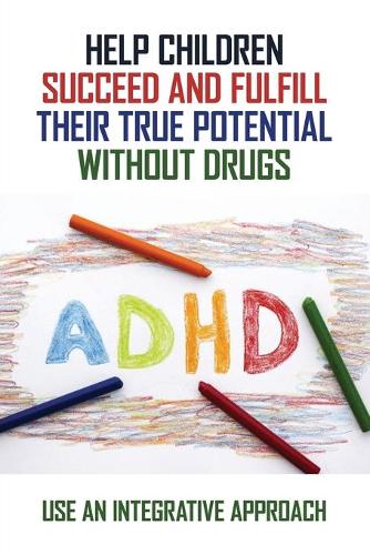 Help Children Succeed And Fulfill Their True Potential Without Drugs: Use An Integrative Approach: Alternative Adhd Treatment