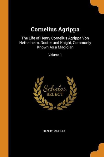 Cornelius Agrippa: The Life of Henry Cornelius Agrippa Von Nettesheim, Doctor and Knight, Commonly Known As a Magician; Volume 1
