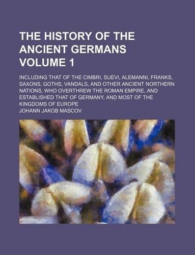 The History of the Ancient Germans Volume 1; Including That of the Cimbri, Suevi, Alemanni, Franks, Saxons, Goths, Vandals, and Other Ancient Northern Nations, Who Overthrew the Roman Empire, and Established That of Germany, and Most of the Kingdom: (English)