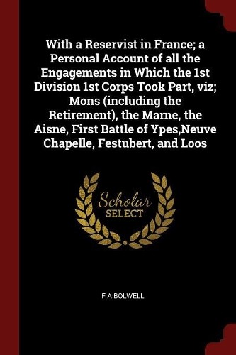 With a Reservist in France; A Personal Account of All the Engagements in Which the 1st Division 1st Corps Took Part, Viz; Mons (Including the Retirement), the Marne, the Aisne, First Battle of Ypes, Neuve Chapelle, Festubert, and Loos