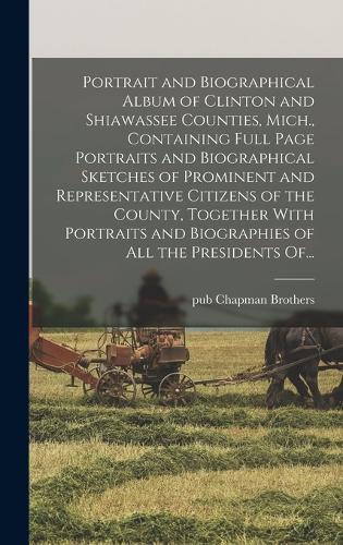 Portrait and Biographical Album of Clinton and Shiawassee Counties, Mich., Containing Full Page Portraits and Biographical Sketches of Prominent and Representative Citizens of the County, Together With Portraits and Biographies of All the President