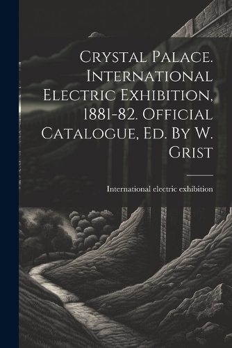 Crystal Palace. International Electric Exhibition, 1881-82. Official Catalogue, Ed. By W. Grist