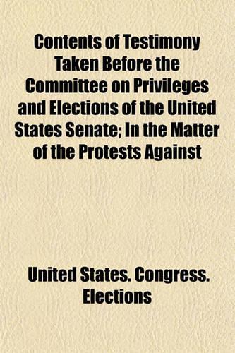 Contents of Testimony Taken Before the Committee on Privileges and Elections of the United States Senate; In the Matter of the Protests Against