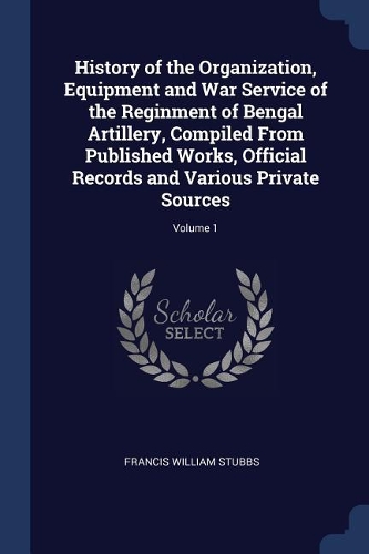 History of the Organization, Equipment and War Service of the Reginment of Bengal Artillery, Compiled From Published Works, Official Records and Various Private Sources; Volume 1