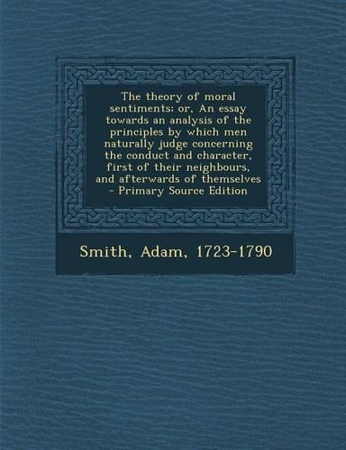 The Theory of Moral Sentiments; Or, an Essay Towards an Analysis of the Principles by Which Men Naturally Judge Concerning the Conduct and Character, First of Their Neighbours, and Afterwards of Themselves