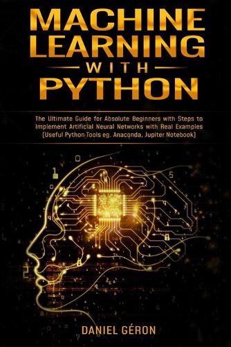 Machine Learning With Python: The Ultimate Guide for Absolute Beginners with Steps to Implement Artificial Neural Networks with Real Examples (Useful Python Tools eg. Anaconda, J