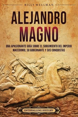 Alejandro Magno: Una apasionante guía sobre el surgimiento del Imperio macedonio, su gobernante y sus conquistas(Mitología E Historia de Grecia)