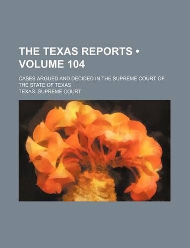 The Texas Reports (Volume 104); Cases Argued and Decided in the Supreme Court of the State of Texas