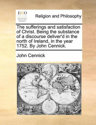 The sufferings and satisfaction of Christ. Being the substance of a discourse deliver'd in the north of Ireland, in the year 1752. By John Cennick.: (English)