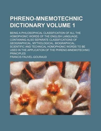 Phreno-Mnemotechnic Dictionary Volume 1; Being a Philosophical Classification of All the Homophonic Words of the English Language; Containing Also Separate Classifications of Geographical, Mythological, Biographical, Scientific and Technical Homoph