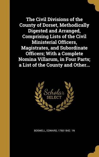 The Civil Divisions of the County of Dorset, Methodically Digested and Arranged, Comprising Lists of the Civil Ministerial Officers, Magistrates, and Subordinate Officers; With a Complete Nomina Villarum, in Four Parts; a List of the County and Oth