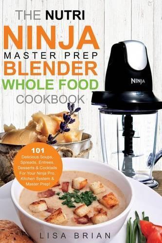 The Nutri Ninja Master Prep Blender Whole Food Cookbook: 101 Delicious Soups, Spreads, Entrees, Desserts & Cocktails for Your Ninja Pro, Kitchen System & Master Prep!