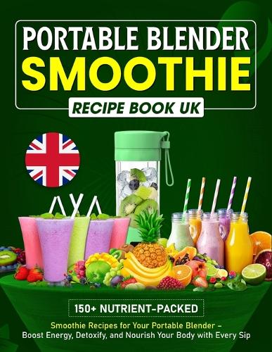 Portable Blender Smoothie Recipe Book UK: 150+ Nutrient-packed Smoothie Recipes for Your Portable Blender - Boost Energy, Detoxify, and Nourish Your Body with Every Sip