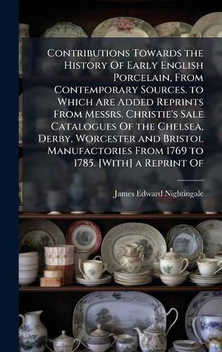 Contributions Towards the History Of Early English Porcelain, From Contemporary Sources. to Which Are Added Reprints From Messrs. Christie's Sale Catalogues Of the Chelsea, Derby, Worcester and Bristol Manufactories From 1769 to 1785. [With] a Repr