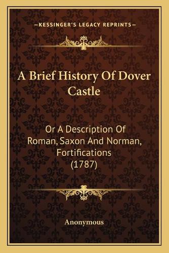 A Brief History Of Dover Castle: Or A Description Of Roman, Saxon And Norman, Fortifications (1787)(English)