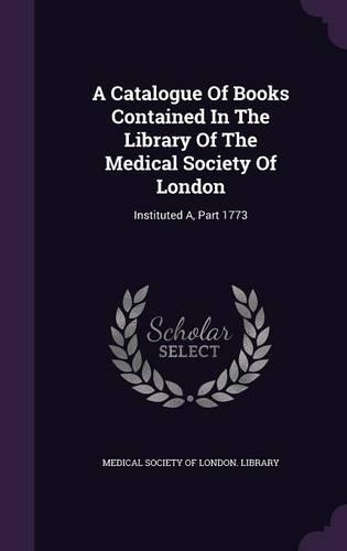 A Catalogue of Books Contained in the Library of the Medical Society of London: Instituted A, Part 1773