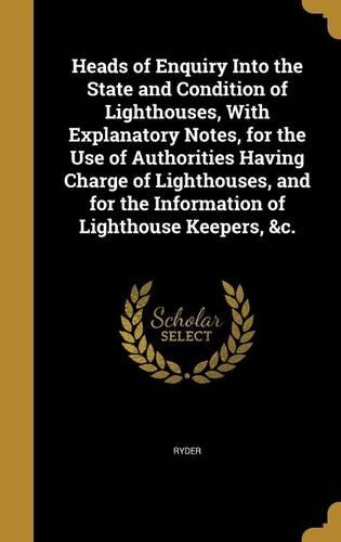 Heads of Enquiry Into the State and Condition of Lighthouses, With Explanatory Notes, for the Use of Authorities Having Charge of Lighthouses, and for the Information of Lighthouse Keepers, &c.