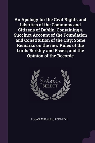 An Apology for the Civil Rights and Liberties of the Commons and Citizens of Dublin. Containing a Succinct Account of the Foundation and Constitution of the City; Some Remarks on the new Rules of the Lords Berkley and Essex; and the Opinion of the