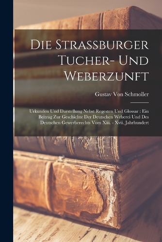Die Strassburger Tucher- Und Weberzunft: Urkunden Und Darstellung Nebst Regesten Und Glossar: Ein Beitrag Zur Geschichte Der Deutschen Weberei Und Des Deutschen Gewerberechts Vom Xiii. - Xv