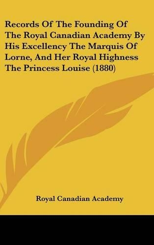 Records of the Founding of the Royal Canadian Academy by His Excellency the Marquis of Lorne, and Her Royal Highness the Princess Louise (1880): (English)