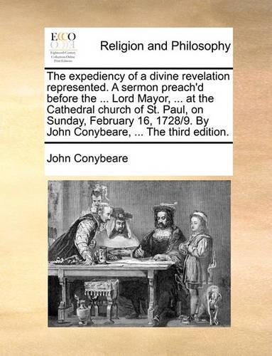 The expediency of a divine revelation represented. A sermon preach'd before the ... Lord Mayor, ... at the Cathedral church of St. Paul, on Sunday, February 16, 1728/9. By John Conybeare, ... The third edition.: (English)