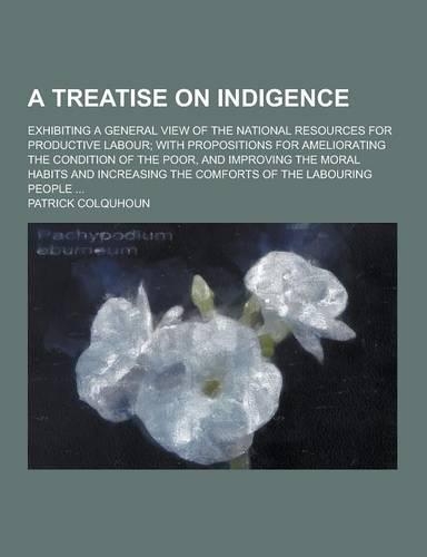 A Treatise on Indigence; Exhibiting a General View of the National Resources for Productive Labour; With Propositions for Ameliorating the Condition