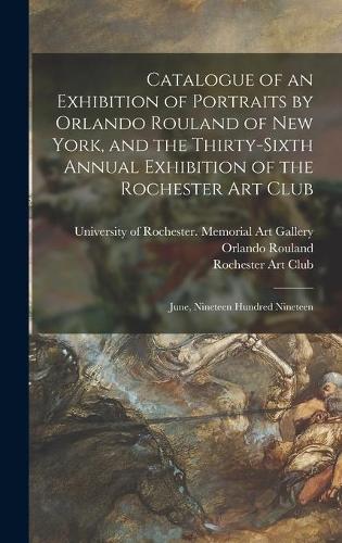 Catalogue of an Exhibition of Portraits by Orlando Rouland of New York, and the Thirty-sixth Annual Exhibition of the Rochester Art Club